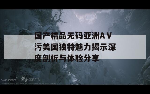 国产精品无码亚洲AⅤ污美国独特魅力揭示深度剖析与体验分享