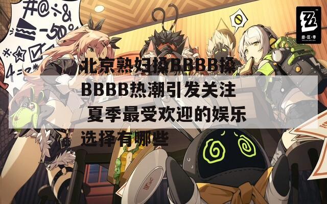 北京熟妇搡BBBB搡BBBB热潮引发关注 夏季最受欢迎的娱乐选择有哪些
