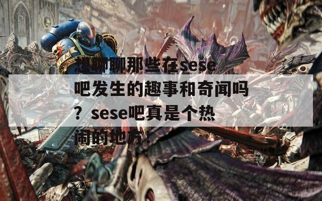想聊聊那些在sese吧发生的趣事和奇闻吗？sese吧真是个热闹的地方！