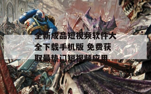全新成品短视频软件大全下载手机版 免费获取最热门短视频应用