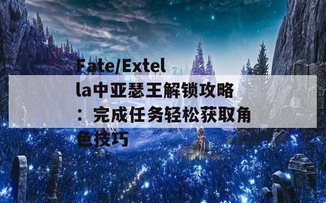 Fate/Extella中亚瑟王解锁攻略：完成任务轻松获取角色技巧