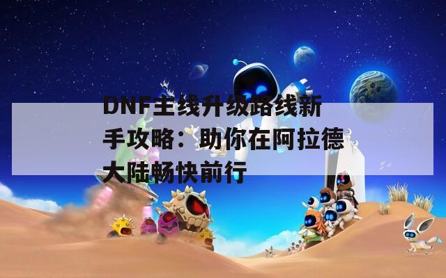 DNF主线升级路线新手攻略：助你在阿拉德大陆畅快前行