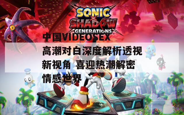 中国VIDEOSEX高潮对白深度解析透视新视角 喜迎热潮解密情感世界