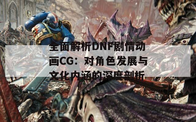 全面解析DNF剧情动画CG：对角色发展与文化内涵的深度剖析