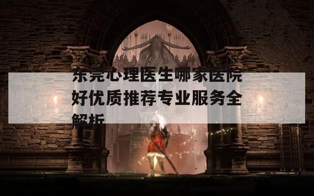 东莞心理医生哪家医院好优质推荐专业服务全解析