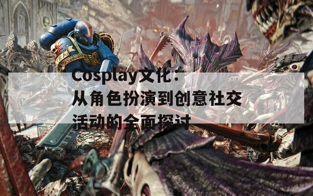 Cosplay文化：从角色扮演到创意社交活动的全面探讨