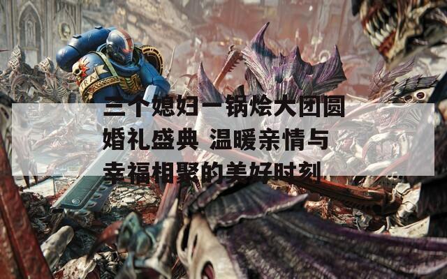 三个媳妇一锅烩大团圆婚礼盛典 温暖亲情与幸福相聚的美好时刻