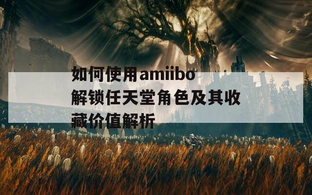 如何使用amiibo解锁任天堂角色及其收藏价值解析