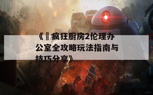 《巜疯狂厨房2伦理办公室全攻略玩法指南与技巧分享》