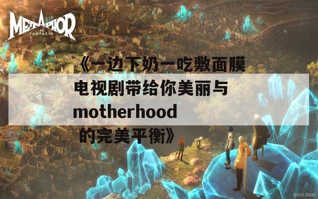 《一边下奶一吃敷面膜电视剧带给你美丽与 motherhood 的完美平衡》