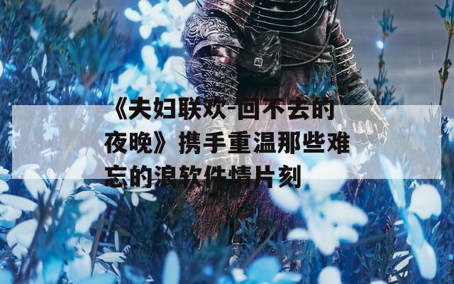 《夫妇联欢-回不去的夜晚》携手重温那些难忘的浪软件情片刻