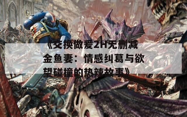 《交换做爰2H无删减金鱼妻：情感纠葛与欲望碰撞的热辣故事》
