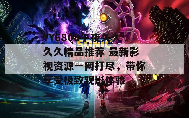 YY6808午夜久久久久精品推荐 最新影视资源一网打尽，带你享受极致观影体验