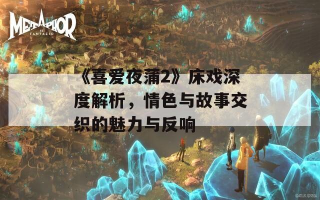 《喜爱夜蒲2》床戏深度解析，情色与故事交织的魅力与反响