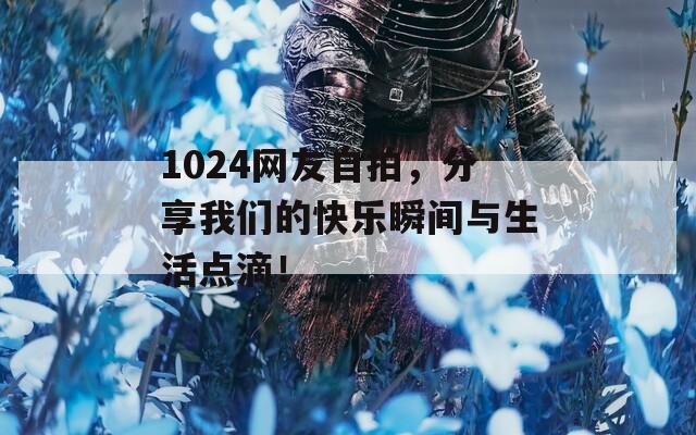 1024网友自拍，分享我们的快乐瞬间与生活点滴！