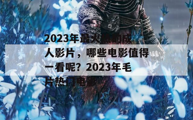 2023年最火热的成人影片，哪些电影值得一看呢？2023年毛片热门电影