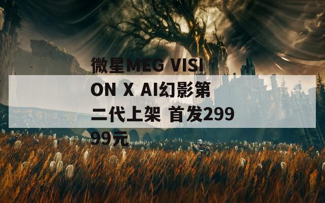 微星MEG VISION X AI幻影第二代上架 首发29999元