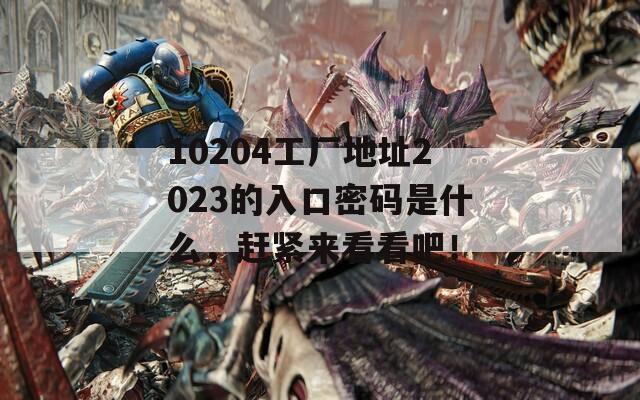 10204工厂地址2023的入口密码是什么，赶紧来看看吧！