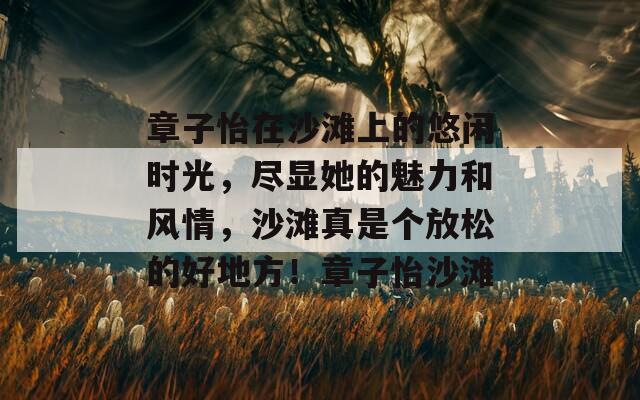 章子怡在沙滩上的悠闲时光，尽显她的魅力和风情，沙滩真是个放松的好地方！章子怡沙滩