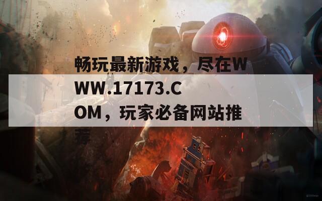 畅玩最新游戏，尽在WWW.17173.COM，玩家必备网站推荐