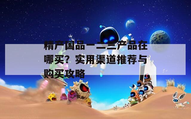 精产国品一二三产品在哪买？实用渠道推荐与购买攻略