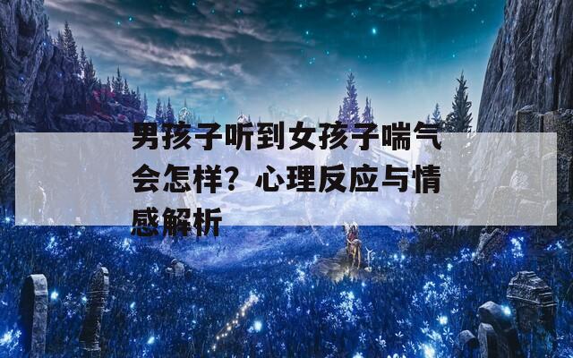 男孩子听到女孩子喘气会怎样？心理反应与情感解析