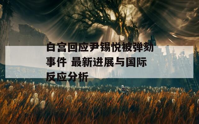 白宫回应尹锡悦被弹劾事件 最新进展与国际反应分析