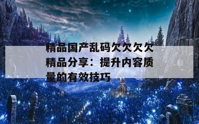 精品国产乱码欠欠欠欠精品分享：提升内容质量的有效技巧