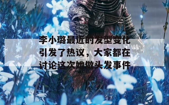 李小璐最近的发型变化引发了热议，大家都在讨论这次她做头发事件