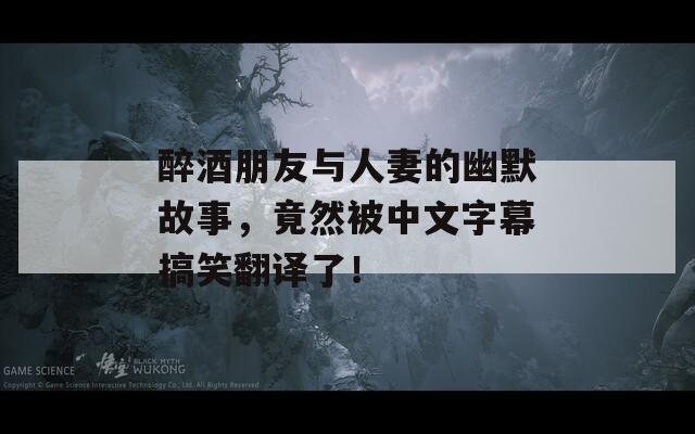 醉酒朋友与人妻的幽默故事，竟然被中文字幕搞笑翻译了！
