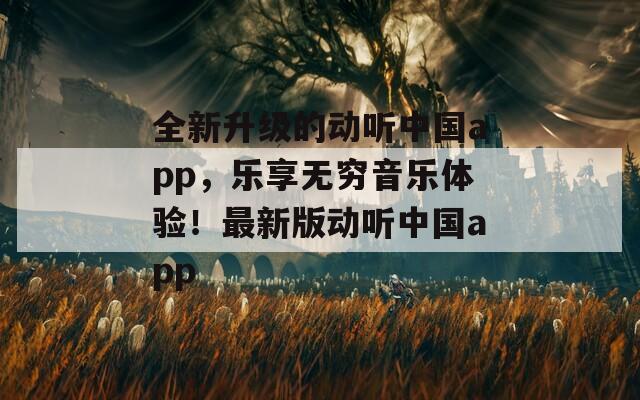 全新升级的动听中国app，乐享无穷音乐体验！最新版动听中国app