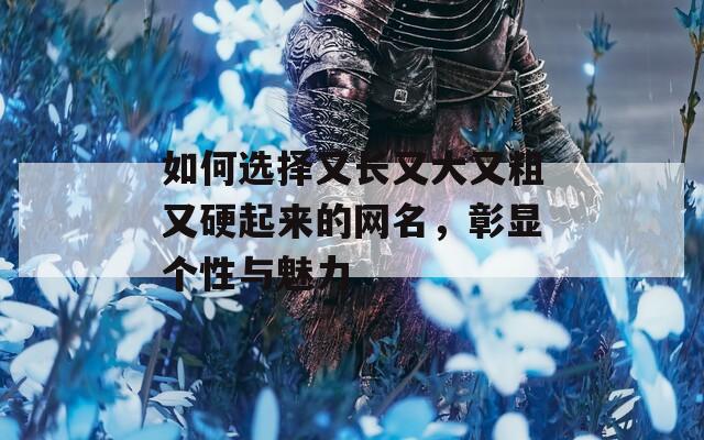 如何选择又长又大又粗又硬起来的网名，彰显个性与魅力