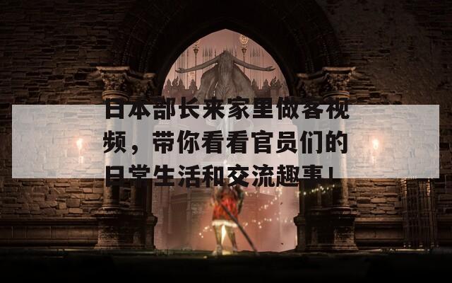 日本部长来家里做客视频，带你看看官员们的日常生活和交流趣事！