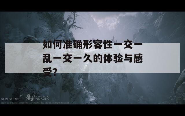 如何准确形容性一交一乱一交一久的体验与感受？