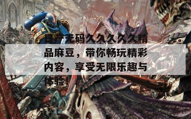 日产无码久久久久久精品麻豆，带你畅玩精彩内容，享受无限乐趣与体验！