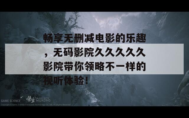 畅享无删减电影的乐趣，无码影院久久久久久影院带你领略不一样的视听体验！