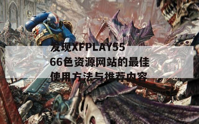 发现XFPLAY5566色资源网站的最佳使用方法与推荐内容