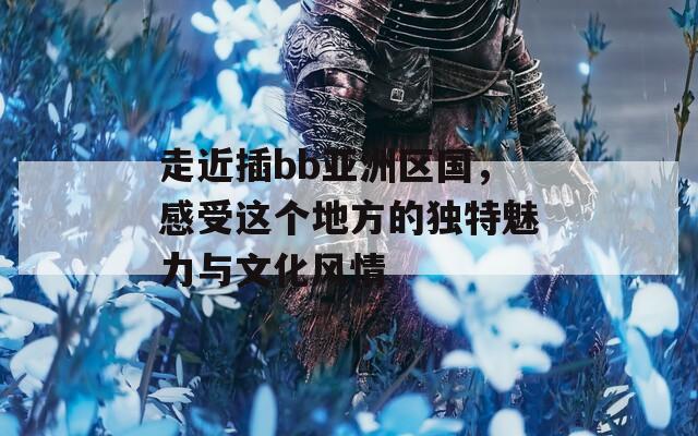 走近插bb亚洲区国，感受这个地方的独特魅力与文化风情