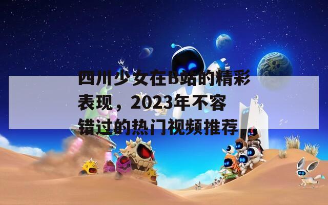 四川少女在B站的精彩表现，2023年不容错过的热门视频推荐
