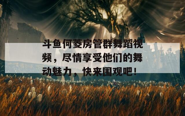 斗鱼何菱房管群舞蹈视频，尽情享受他们的舞动魅力，快来围观吧！