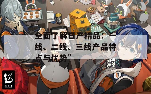 全面了解日产精品：一线、二线、三线产品特点与优势”