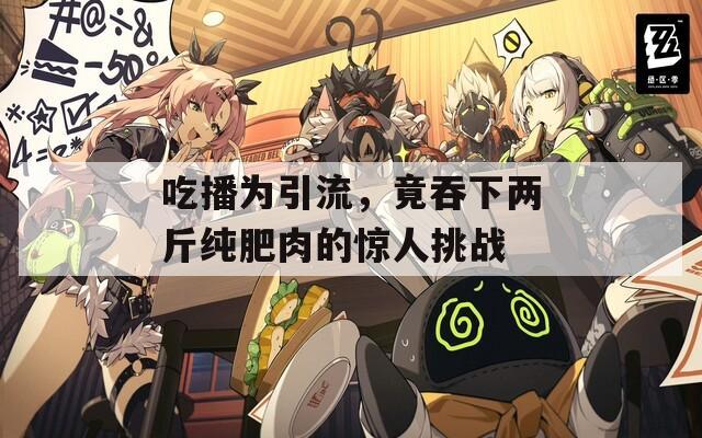 吃播为引流，竟吞下两斤纯肥肉的惊人挑战