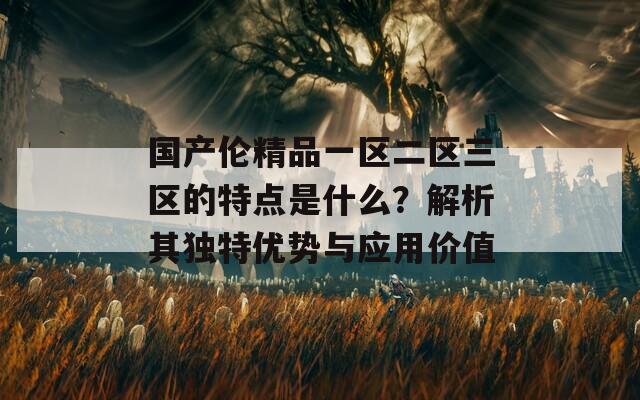 国产伦精品一区二区三区的特点是什么？解析其独特优势与应用价值