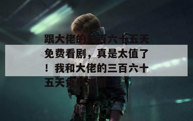 跟大佬的三百六十五天免费看剧，真是太值了！我和大佬的三百六十五天免费观看