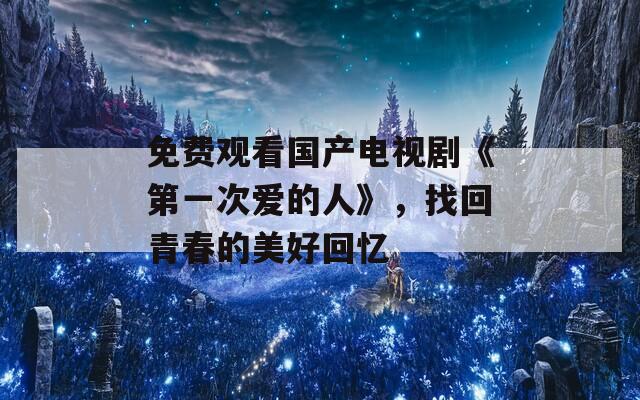 免费观看国产电视剧《第一次爱的人》，找回青春的美好回忆