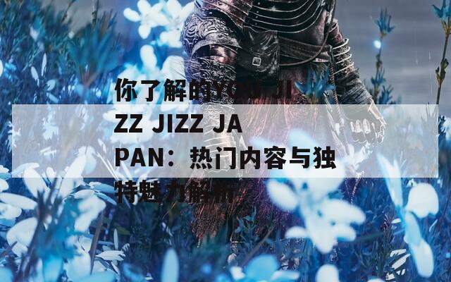 你了解的YOU JIZZ JIZZ JAPAN：热门内容与独特魅力解析