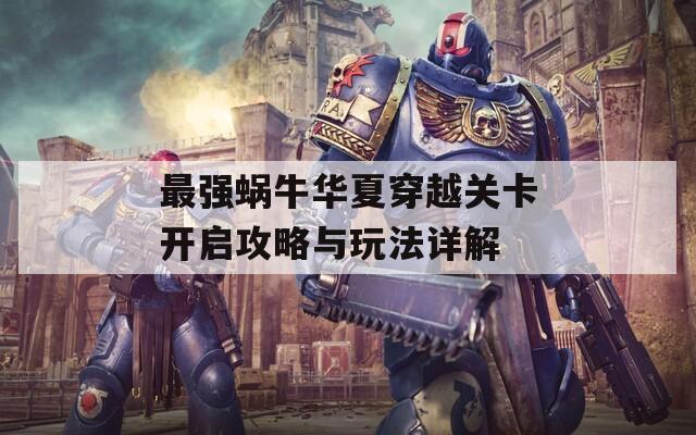 最强蜗牛华夏穿越关卡开启攻略与玩法详解
