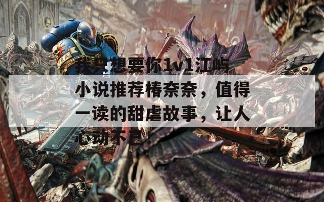 我只想要你1v1江屿小说推荐椿奈奈，值得一读的甜虐故事，让人心动不已！