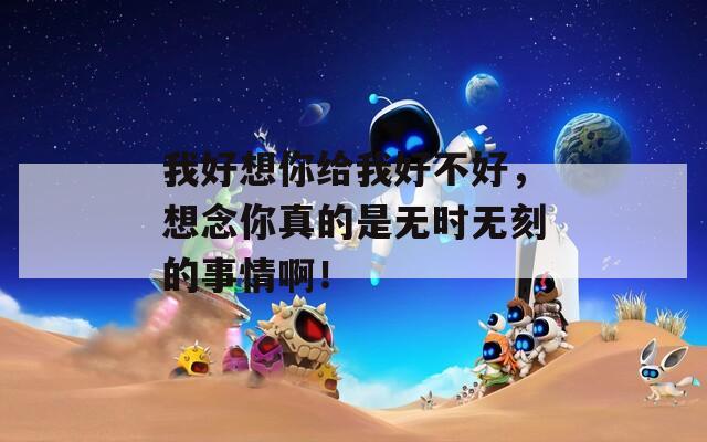 我好想你给我好不好，想念你真的是无时无刻的事情啊！
