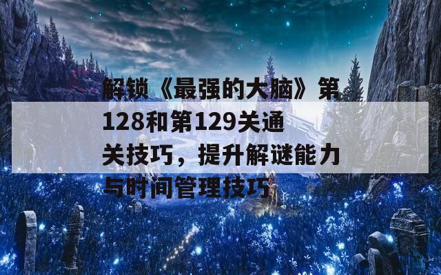 解锁《最强的大脑》第128和第129关通关技巧，提升解谜能力与时间管理技巧